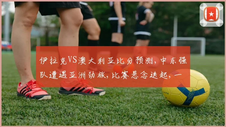 伊拉克VS澳大利亚比分预测,中东强队遭遇亚洲劲旅,比赛悬念迭起,一触即发,敬请期待